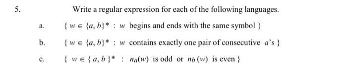 5.
Write a regular expression for each of the following languages.
{ we {a, b}* : w begins and ends with the same symbol}
а.
b.
{we {a, b}* : w contains exactly one pair of consecutive a's}
{ we { a, b}* : na(w) is odd or nh (w) is even }
с.
