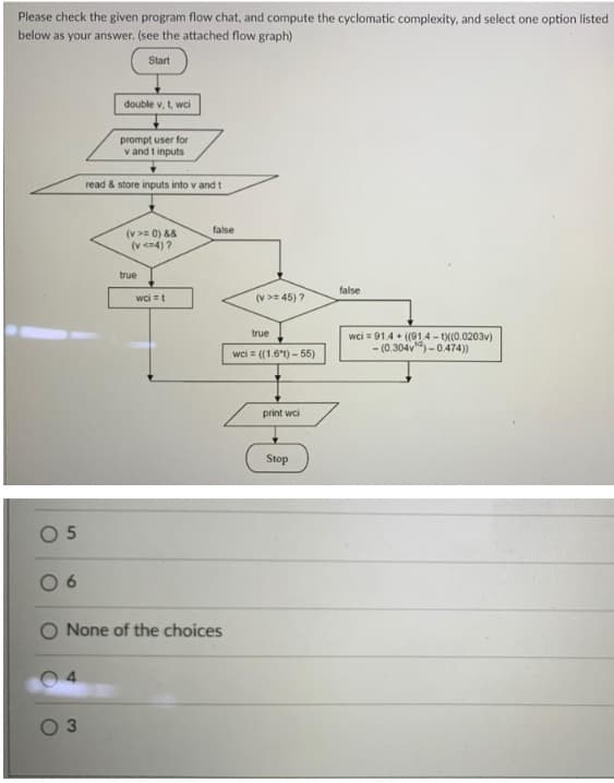 Please check the given program flow chat, and compute the cyclomatic complexity, and select one option listed
below as your answer. (see the attached flow graph)
Start
double v, t, wci
prompt user for
v and t inputs
read & store inputs into v and t
false
(v>= 0) &8
(v en4) ?
true
false
wci =t
(v >= 45) ?
true
wci = 91.4 + (91.4 - (0.0203v)
- (0.304v) -0.474))
wci = ((1.61) - 55)
print wci
Stop
O 5
6.
O None of the choices
