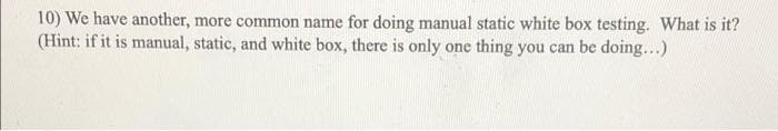 10) We have another, more common name for doing manual static white box testing. What is it?
(Hint: if it is manual, static, and white box, there is only one thing you can be doing...)
