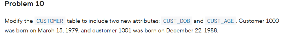 Problem 10
Modify the CUSTOMER table to include two new attributes: CUST_DOB and CUST_AGE . Customer 1000
was born on March 15, 1979, and customer 1001 was born on December 22, 1988.
