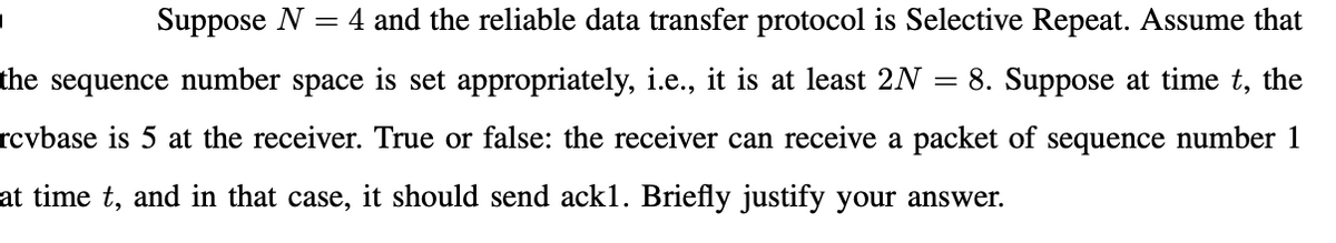 Suppose N
4 and the reliable data transfer protocol is Selective Repeat. Assume that
the
sequence
number
space
is set appropriately, i.e., it is at least 2N =
8. Suppose at time t, the
rcvbase is 5 at the receiver. True or false: the receiver can receive a packet of sequence number 1
at time t, and in that case, it should send ack1. Briefly justify your answer.
