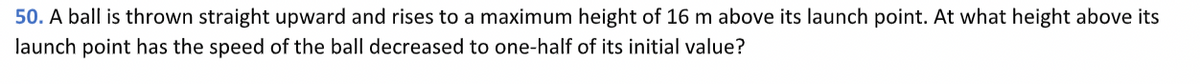 50. A ball is thrown straight upward and rises to a maximum height of 16 m above its launch point. At what height above its
launch point has the speed of the ball decreased to one-half of its initial value?