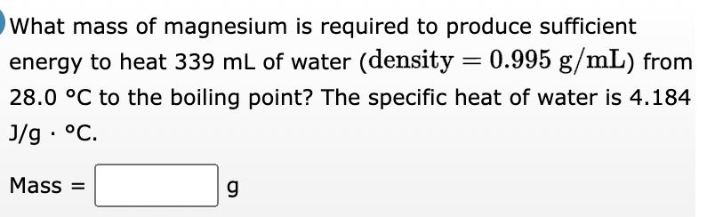 What mass of magnesium is required to produce sufficient
energy to heat 339 mL of water (density = 0.995 g/mL) from
28.0 °C to the boiling point? The specific heat of water is 4.184
J/g. °C.
Mass=
g