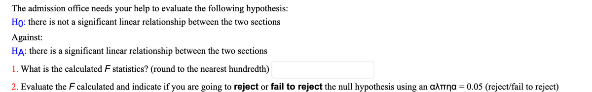 The admission office needs your help to evaluate the following hypothesis:
Ho: there is not a significant linear relationship between the two sections
Against:
HA: there is a significant linear relationship between the two sections
1. What is the calculated F statistics? (round to the nearest hundredth)
2. Evaluate the F calculated and indicate if you are going to reject or fail to reject the null hypothesis using an aληα = 0.05 (reject/fail to reject)