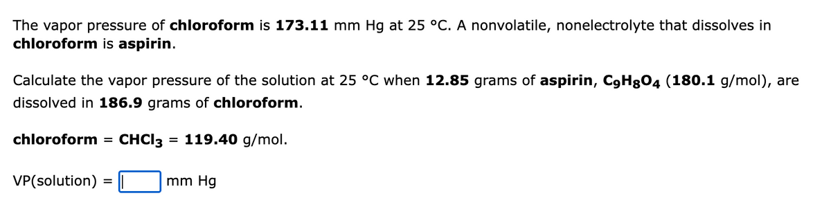 The vapor pressure of chloroform is 173.11 mm Hg at 25 °C. A nonvolatile, nonelectrolyte that dissolves in
chloroform is aspirin.
Calculate the vapor pressure of the solution at 25 °C when 12.85 grams of aspirin, C9Hg04 (180.1 g/mol), are
dissolved in 186.9 grams of chloroform.
chloroform =
VP(solution)
=
CHCl3 = 119.40 g/mol.
mm Hg