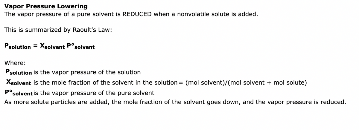 Vapor Pressure Lowering
The vapor pressure of a pure solvent is REDUCED when a nonvolatile solute is added.
This is summarized by Raoult's Law:
Psolution = Xsolvent Posolvent
Where:
Psolution is the vapor pressure of the solution
Xsolvent is the mole fraction of the solvent in the solution = (mol solvent)/(mol solvent + mol solute)
Pº solvent is the vapor pressure of the pure solvent
As more solute particles are added, the mole fraction of the solvent goes down, and the vapor pressure is reduced.