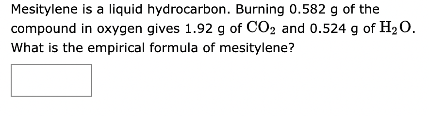 **Empirical Formula Determination of Mesitylene**

Mesitylene is a liquid hydrocarbon. When 0.582 grams of mesitylene is burned in oxygen, it produces 1.92 grams of carbon dioxide (CO₂) and 0.524 grams of water (H₂O). The goal is to determine the empirical formula of mesitylene.

**Problem Statement:**
When mesitylene is burned in oxygen:
- Mass of mesitylene burned: 0.582 g
- Mass of CO₂ produced: 1.92 g
- Mass of H₂O produced: 0.524 g

**Question:**
What is the empirical formula of mesitylene?

**Step-by-Step Solution:**

1. **Calculate Moles of CO₂ and H₂O:**
   - Moles of CO₂ = \(\frac{\text{mass of CO₂}}{\text{molar mass of CO₂}}\)
     \[
     \frac{1.92 \text{ g}}{44.01 \text{ g/mol}} = 0.0436 \text{ mol CO₂}
     \]
   
   - Moles of H₂O = \(\frac{\text{mass of H₂O}}{\text{molar mass of H₂O}}\)
     \[
     \frac{0.524 \text{ g}}{18.02 \text{ g/mol}} = 0.0291 \text{ mol H₂O}
     \]

2. **Determine Moles of Carbon and Hydrogen:**
   - Each mole of CO₂ contains 1 mole of Carbon (C).
     \[
     \text{Moles of C} = 0.0436 \text{ mol}
     \]
   - Each mole of H₂O contains 2 moles of Hydrogen (H).
     \[
     \text{Moles of H} = 0.0291 \text{ mol} \times 2 = 0.0582 \text{ mol}
     \]

3. **Calculate Mass of Carbon and Hydrogen:**
   - Mass of Carbon = moles of Carbon \(\times\) atomic mass of Carbon (12.01 g/mol)
     \[
     0.0436 \text{ mol} \times 12.01 \text{ g/mol} = 0.523 \text{ g}
    