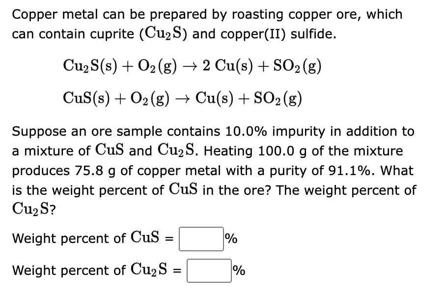 ### Preparation of Copper Metal from Copper Ore

Copper metal can be prepared by roasting copper ore. The ore can contain cuprite (\( \text{Cu}_2\text{S} \)) and copper(II) sulfide (\( \text{CuS} \)).

#### Relevant Chemical Reactions

1. For cuprite:
\[ \text{Cu}_2\text{S}(s) + \text{O}_2(g) \rightarrow 2 \text{Cu}(s) + \text{SO}_2(g) \]

2. For copper(II) sulfide:
\[ \text{CuS}(s) + \text{O}_2(g) \rightarrow \text{Cu}(s) + \text{SO}_2(g) \]

#### Problem Statement

Suppose an ore sample contains 10.0% impurity in addition to a mixture of \( \text{CuS} \) and \( \text{Cu}_2\text{S} \). Heating 100.0 g of the mixture produces 75.8 g of copper metal with a purity of 91.1%. What are the weight percent of \( \text{CuS} \) and \( \text{Cu}_2\text{S} \) in the ore?

#### Calculation Requirements

- **Weight percent of \( \text{CuS} \)** in the ore: 
\[ \boxed{\text{Weight percent of CuS} \: \%} \]

- **Weight percent of \( \text{Cu}_2\text{S} \)** in the ore: 
\[ \boxed{\text{Weight percent of Cu}_2\text{S} \: \%} \]

### Steps to Solve the Problem:

1. Calculate the actual weight of copper produced from the reaction.
2. Determine the total weight of copper that can be produced from the given weights of \( \text{CuS} \) and \( \text{Cu}_2\text{S} \).
3. Use stoichiometry to relate the masses of \( \text{CuS} \) and \( \text{Cu}_2\text{S} \) to the masses of copper produced.
4. Develop equations using the known purity and total mass.
5. Solve for the weights of \( \text{CuS} \) and \( \text{Cu}_2