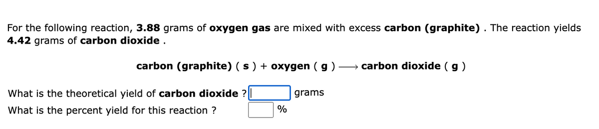 ---

**Chemical Reaction and Yield Calculation**

For the following reaction, **3.88 grams of oxygen gas** are mixed with excess **carbon (graphite)**. The reaction yields **4.42 grams of carbon dioxide**.

\[
\text{carbon (graphite) (s) + oxygen (g) → carbon dioxide (g)}
\]

---

**Questions:**

1. What is the theoretical yield of **carbon dioxide**?
   - [Input Box] grams

2. What is the percent yield for this reaction?
   - [Input Box] %

---

In the above problem, you are asked to determine two things regarding a chemical reaction between carbon (graphite) and oxygen gas resulting in the formation of carbon dioxide gas:

1. **Theoretical Yield**: This is the maximum amount of product that can be formed from the given quantities of reactants based on stoichiometric calculations.
2. **Percent Yield**: This is the ratio of the actual yield (the measured amount of product obtained from the reaction) to the theoretical yield, expressed as a percentage.

In this specific problem, it is given that 3.88 grams of oxygen reacts with an excess of carbon (graphite) and produces 4.42 grams of carbon dioxide. You need to calculate the theoretical yield and then use that value to find the percent yield of the reaction.

Make sure to review stoichiometry and the concept of limiting and excess reactants as part of your study material to solve such problems effectively.

---