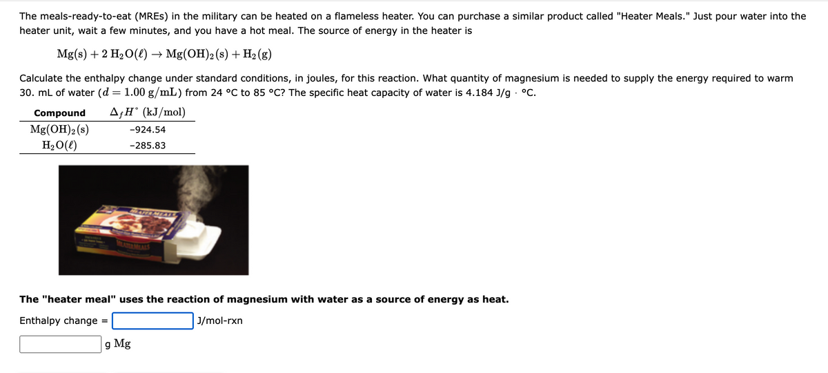 The meals-ready-to-eat (MREs) in the military can be heated on a flameless heater. You can purchase a similar product called "Heater Meals." Just pour water into the
heater unit, wait a few minutes, and you have a hot meal. The source of energy in the heater is
Mg(s) + 2 H₂O(l) → Mg(OH)2 (s) + H₂(g)
Calculate the enthalpy change under standard conditions, in joules, for this reaction. What quantity of magnesium is needed to supply the energy required to warm
30. mL of water (d = 1.00 g/mL) from 24 °C to 85 °C? The specific heat capacity of water is 4.184 J/g. °C.
AfH˚ (kJ/mol)
Compound
Mg(OH)2 (s)
H₂O(l)
-924.54
-285.83
=
HEATER MEAI
MILATER MEALS
The "heater meal" uses the reaction of magnesium with water as a source of energy as heat.
Enthalpy change
J/mol-rxn
g Mg