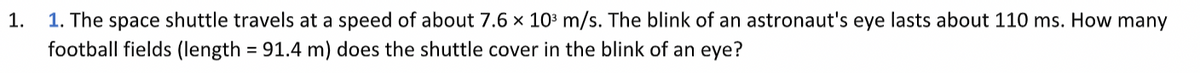 1.
1. The space shuttle travels at a speed of about 7.6 x 10³ m/s. The blink of an astronaut's eye lasts about 110 ms. How many
football fields (length = 91.4 m) does the shuttle cover in the blink of an eye?