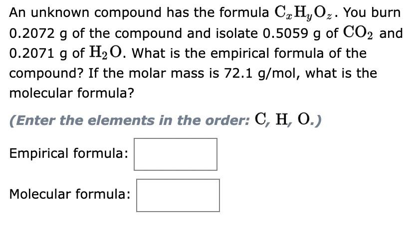 ### Determining Empirical and Molecular Formulas of a Compound

An unknown compound has the formula \( C_xH_yO_z \). You burn 0.2072 g of the compound and isolate 0.5059 g of \( CO_2 \) and 0.2071 g of \( H_2O \). What is the empirical formula of the compound? If the molar mass is 72.1 g/mol, what is the molecular formula?

**Problem:**  
(Enter the elements in the order: C, H, O.)

| Empirical formula:  |  [---Text Box for Answer---]  |
| Molecular formula:  |  [---Text Box for Answer---]  |

In this problem, the goal is to find both the empirical and molecular formulas of the unknown compound. Let's break down the steps necessary to solve this problem.

#### Step-by-Step Method:

1. **Determine the amount of carbon, hydrogen, and oxygen in the compound:**

   - **Carbon Analysis:**
     - Mass of \( CO_2 \) produced: 0.5059 g
     - Since each mole of \( CO_2 \) contains one mole of carbon, find the moles of carbon:
       \[
       \text{Moles of C} = \frac{\text{Mass of } CO_2}{\text{Molar Mass of } CO_2} = \frac{0.5059 \, \text{g}}{44.01 \, \text{g/mol}} = 0.011497 \, \text{mol}
       \]

   - **Hydrogen Analysis:**
     - Mass of \( H_2O \) produced: 0.2071 g
     - Since each mole of \( H_2O \) contains two moles of hydrogen, find the moles of hydrogen:
       \[
       \text{Moles of H} = 2 \times \frac{\text{Mass of } H_2O}{\text{Molar Mass of } H_2O} = 2 \times \frac{0.2071 \, \text{g}}{18.02 \, \text{g/mol}} = 0.023003 \, \text{mol}
       \]

   - **Oxygen Analysis:**
     - Use the mass of the compound burned and the