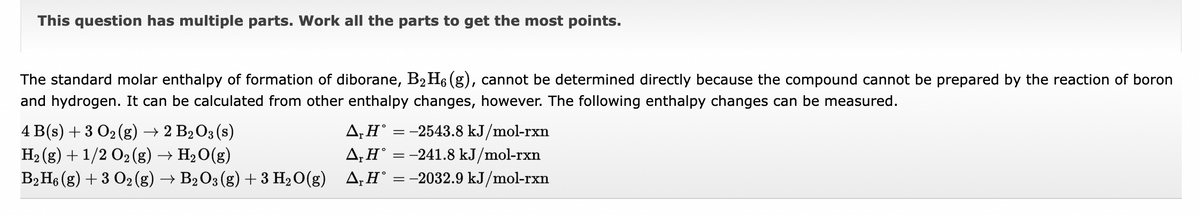 This question has multiple parts. Work all the parts to get the most points.
The standard molar enthalpy of formation of diborane, B₂H₁ (g), cannot be determined directly because the compound cannot be prepared by the reaction of boron
and hydrogen. It can be calculated from other enthalpy changes, however. The following enthalpy changes can be measured.
4 B(s) + 3 O₂(g) → 2 B₂ O3 (s)
A, H = -2543.8 kJ/mol-rxn
H₂(g) + 1/2 O₂ (g) → H₂O(g)
▲,H° = −241.8 kJ/mol-rxn
B2 H6 (g) + 3 O2 (g) → B2 O3 (g) + 3 H₂O(g) A₁H° = −2032.9 kJ/mol-rxn