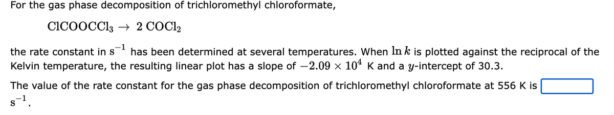 For the gas phase decomposition of trichloromethyl chloroformate,
CICOOCC13 → 2 COC12
-1
the rate constant in s
has been determined at several temperatures. When In k is plotted against the reciprocal of the
Kelvin temperature, the resulting linear plot has a slope of −2.09 × 10¹ K and a y-intercept of 30.3.
The value of the rate constant for the gas phase decomposition of trichloromethyl chloroformate at 556 K is
s-¹.