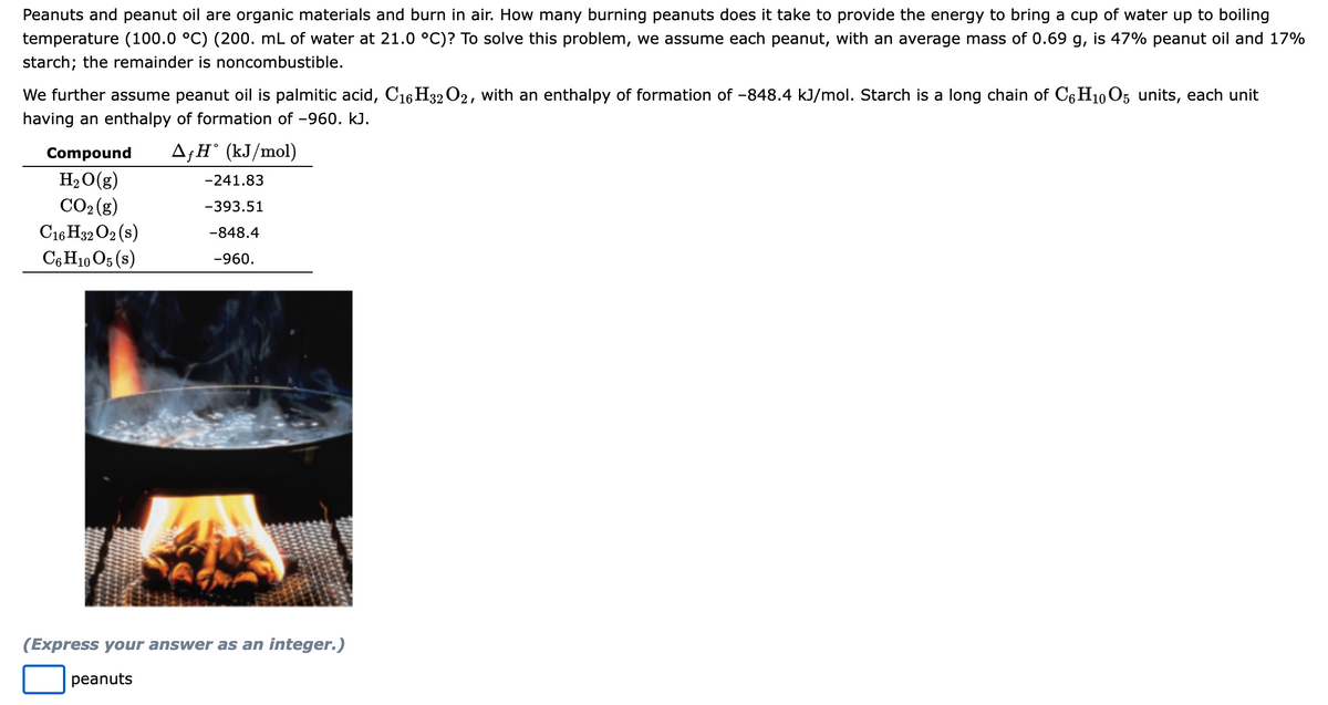 Peanuts and peanut oil are organic materials and burn in air. How many burning peanuts does it take to provide the energy to bring a cup of water up to boiling
temperature (100.0 °C) (200. mL of water at 21.0 °C)? To solve this problem, we assume each peanut, with an average mass of 0.69 g, is 47% peanut oil and 17%
starch; the remainder is noncombustible.
We further assume peanut oil is palmitic acid, C16H32 O2, with an enthalpy of formation of -848.4 kJ/mol. Starch is a long chain of C6H10O5 units, each unit
having an enthalpy of formation of -960. kJ.
AfH˚ (kJ/mol)
Compound
H₂O(g)
CO₂(g)
C16H32 O2 (s)
C6H10 05 (s)
-241.83
-393.51
-848.4
-960.
THNICR
(Express your answer as an integer.)
peanuts