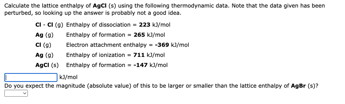 Calculate the lattice enthalpy of AgCl (s) using the following thermodynamic data. Note that the data given has been
perturbed, so looking up the answer is probably not a good idea.
CI - CI (g) Enthalpy of dissociation = 223 kJ/mol
Ag (g)
265 kJ/mol
Cl (g)
Enthalpy of formation
Electron attachment enthalpy
Enthalpy of ionization
Enthalpy of formation = -147 kJ/mol
Ag (g)
711 kJ/mol
AgCl (s)
=
=
=
-369 kJ/mol
kJ/mol
Do you expect the magnitude (absolute value) of this to be larger or smaller than the lattice enthalpy of AgBr (s)?