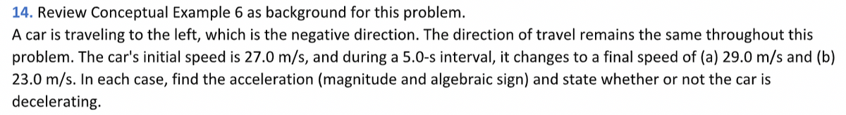 Review Conceptual Example 6 as background for this problem.
14.
A car is traveling to the left, which is the negative direction. The direction of travel remains the same throughout this
problem. The car's initial speed is 27.0 m/s, and during a 5.0-s interval, it changes to a final speed of (a) 29.0 m/s and (b)
23.0 m/s. In each case, find the acceleration (magnitude and algebraic sign) and state whether or not the car is
decelerating.