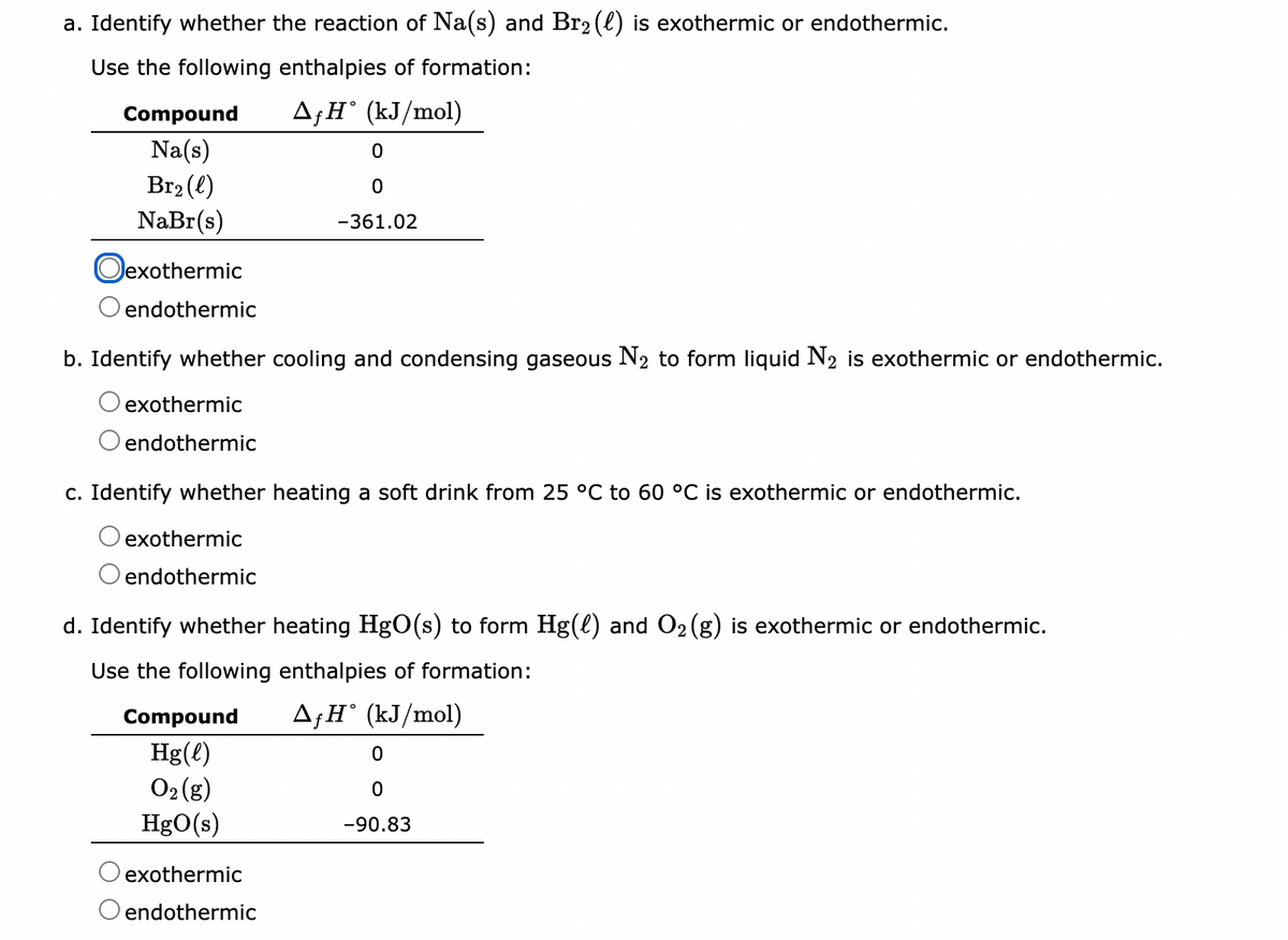 a. Identify whether the reaction of Na(s) and Br₂ (l) is exothermic or endothermic.
Use the following enthalpies of formation:
AfH (kJ/mol)
Compound
Na(s)
Br₂(l)
NaBr(s)
Oexothermic
endothermic
b. Identify whether cooling and condensing gaseous N₂ to form liquid N₂ is exothermic or endothermic.
exothermic
endothermic
c. Identify whether heating a soft drink from 25 °C to 60 °C is exothermic or endothermic.
exothermic
endothermic
0
0
-361.02
d. Identify whether heating HgO(s) to form Hg(l) and O₂(g) is exothermic or endothermic.
Use the following enthalpies of formation:
AfH˚ (kJ/mol)
Compound
Hg(l)
O₂(g)
HgO(s)
exothermic
endothermic
0
0
-90.83