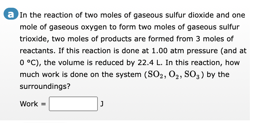 a In the reaction of two moles of gaseous sulfur dioxide and one
mole of gaseous oxygen to form two moles of gaseous sulfur
trioxide, two moles of products are formed from 3 moles of
reactants. If this reaction is done at 1.00 atm pressure (and at
0 °C), the volume is reduced by 22.4 L. In this reaction, how
much work is done on the system (SO2, O2, SO3) by the
surroundings?
Work =
J