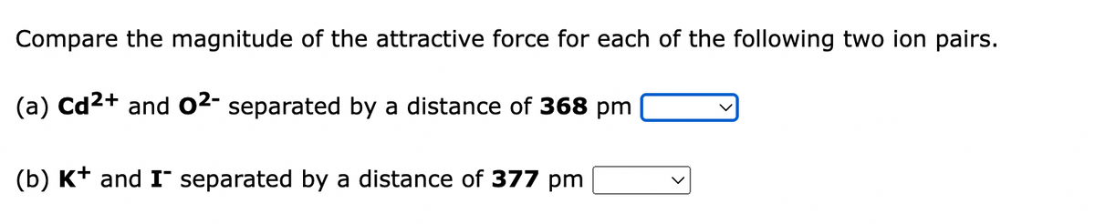 Compare the magnitude of the attractive force for each of the following two ion pairs.
(a) Cd²+ and 0²- separated by a distance of 368 pm
(b) K+ and I separated by a distance of 377 pm