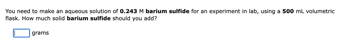 You need to make an aqueous solution of 0.243 M barium sulfide for an experiment in lab, using a 500 mL volumetric
flask. How much solid barium sulfide should you add?
grams