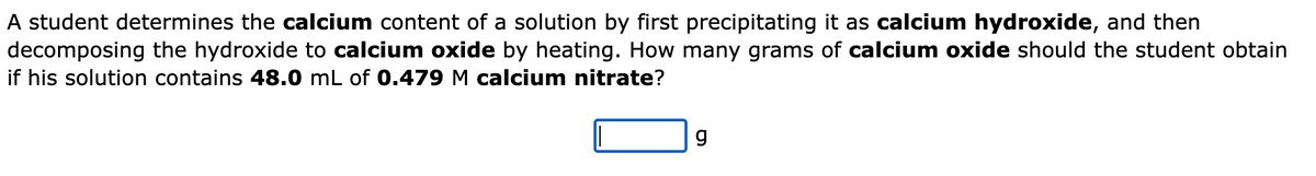 A student determines the calcium content of a solution by first precipitating it as calcium hydroxide, and then
decomposing the hydroxide to calcium oxide by heating. How many grams of calcium oxide should the student obtain
if his solution contains 48.0 mL of 0.479 M calcium nitrate?
g