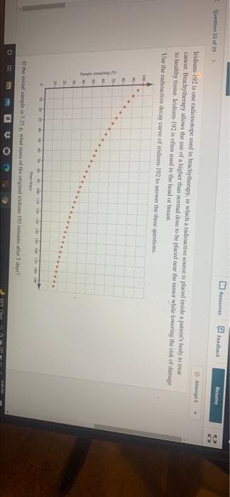 Sane
Resources Feedback
Meume
EQuestion 32 of as>
O Attempt 5
Iridium-192 is one radioisotope used in brachytherapy, in which a radicactive source is placed inside a putient's body to treat
cancer. Brachytherapy allows the use of a higher than normal dose to be placed near the tumor while kowering the risk of damage
to healthy tissue. Iridium-192 is often used in the head or breast.
Use the radioactive decay curve of iridium-192 to answer the three questions
NO.
ia e e
Ti
It the initial sample is 7.25 , what mass of the original iridium 192 remains afher 5 days?
