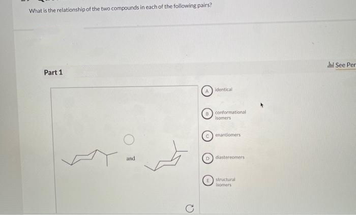 What is the relationship of the two compounds in each of the following pairs?
Part 1
dl See Per
identical
conformational
Isomers
enantiomers
and
D) diastereomers
structural
isomers
C
