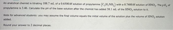 An analytical chemist is titrating 188.7 ml of a 0.6500M solution of propylamine (C,H,NH,) with a 0.7400M solution of HNO,. The pK, of
propylamine is 3.46. Calculate the pH of the base solution after the chemist has added 38.1 mL of the HNO, solution to it.
Note for advanced students: you may assume the final volume equals the initial volume of the solution plus the volume of HNO, solution
added.
Round your answer to 2 decimal places.
