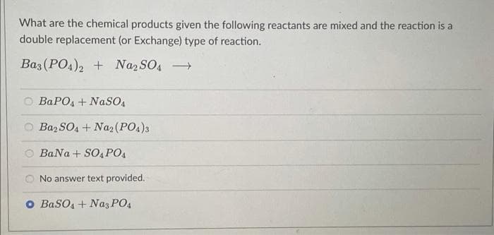 What are the chemical products given the following reactants are mixed and the reaction is a
double replacement (or Exchange) type of reaction.
Baz (PO4), + Naz SO, →
BaPO4 + NaSO,
Baz SO4 + Na2(PO1)3
BaNa + SO, PO4
O No answer text provided.
o BaSO, + Naz PO4
