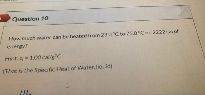 Question 10
How much water can be heated from 23.0°C to 75.0 °C on 2222 cal of
energy?
Hint: c = 1.00 cal/g°C
(That is the Specific Heat of Water, liquid)
