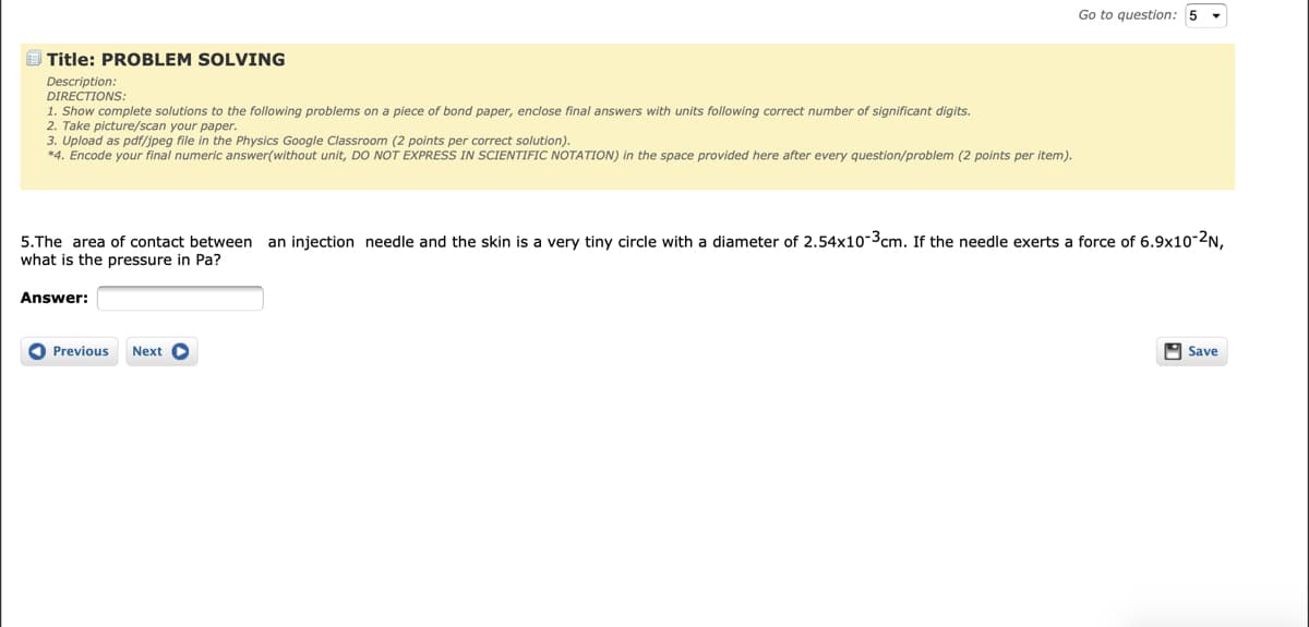 Go to question: 5
E Title: PROBLEM SOLVING
Description:
DIRECTIONS:
1. Show complete solutions to the following problems on a piece of bond paper, enclose final answers with units following correct number of significant digits.
2. Take picture/scan your paper.
3. Upload as pdf/jpeg file in the Physics Google Classroom (2 points per correct solution).
*4. Encode your final numeric answer(without unit, DO NOT EXPRESS IN SCIENTIFIC NOTATION) in the space provided here after every question/problem (2 points per item).
5.The area of contact between an injection needle and the skin is a very tiny circle with a diameter of 2.54x10-3cm. If the needle exerts a force of 6.9x10-2N,
what is the pressure in Pa?
Answer:
O Previous
Next O
A Save
