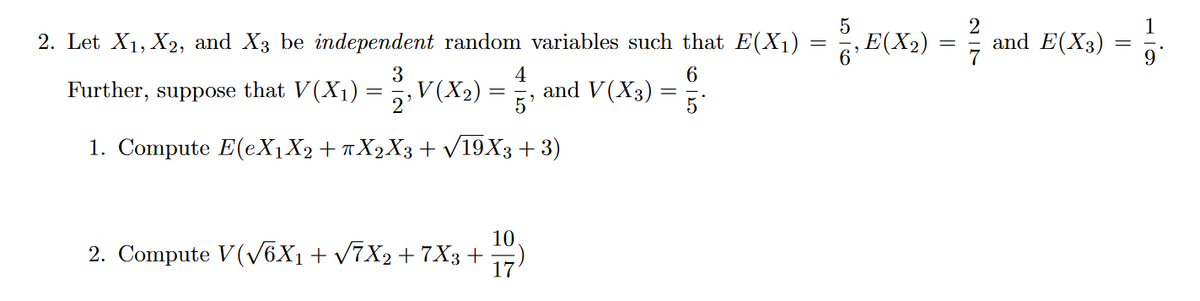 2. Let X₁, X2, and X3 be independent random variables such that E(X₁)
6
Further, suppose that V(X₁) = 2/3, V(X₂)
4
5
1. Compute E(eX₁X2 + πX2X3 + √19X3+3)
=
10
2. Compute V(√√6X1 + √7X2 + 7X3+ 17
and V(X3) =
=
=
5
E(X₂)
NIN
2
and E(X3)
-
1
9