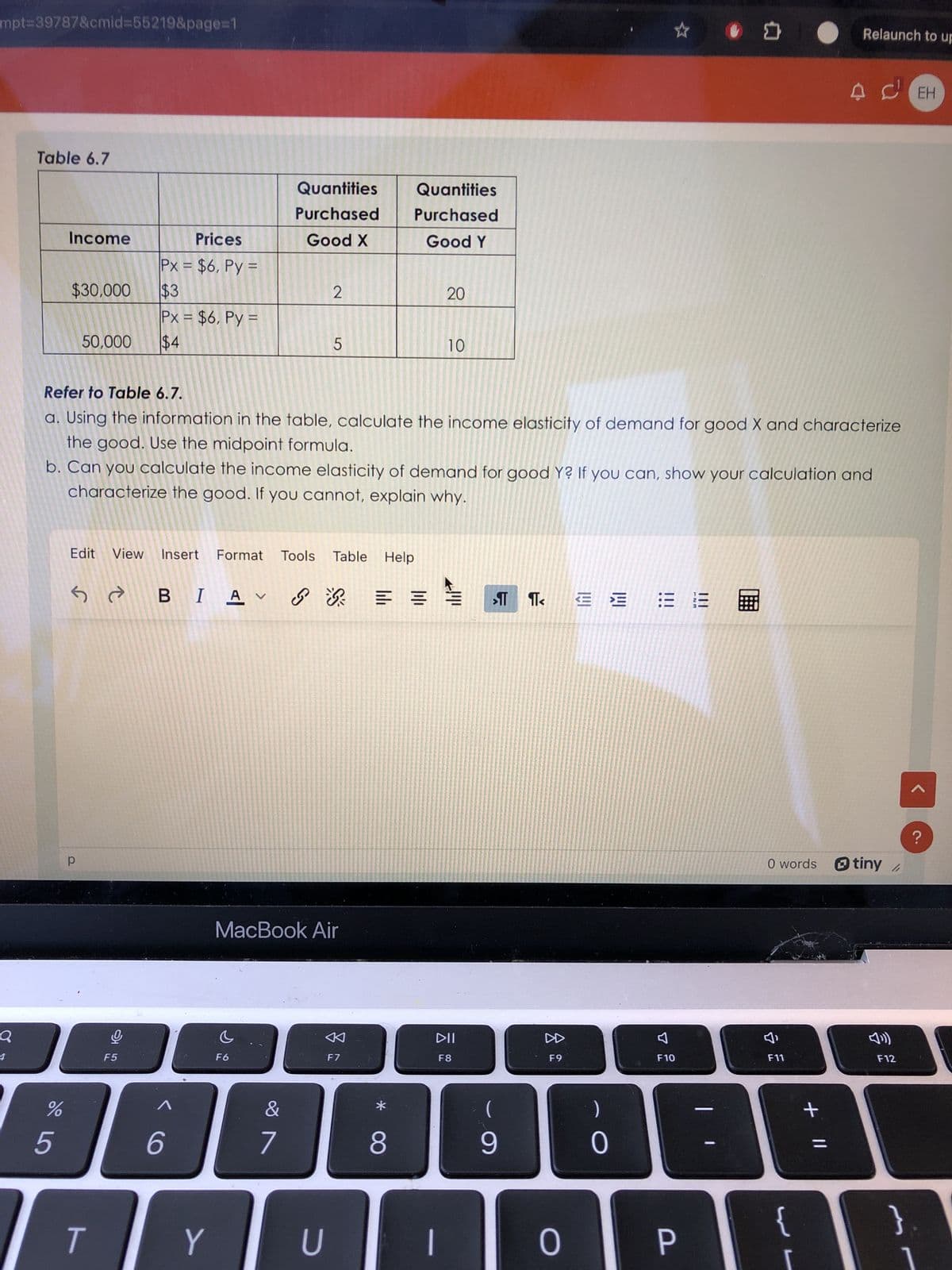 mpt=39787&cmid=55219&page=1
Table 6.7
Quantities
Quantities
Purchased
Purchased
Income
Prices
Good X
Good Y
Px = $6, Py=
$30,000
$3
2
20
20
Px = $6, Py=
50,000
$4
5
10
Relaunch to up
A CEH
Refer to Table 6.7.
a. Using the information in the table, calculate the income elasticity of demand for good X and characterize
the good. Use the midpoint formula.
b. Can you calculate the income elasticity of demand for good Y? If you can, show your calculation and
characterize the good. If you cannot, explain why.
Table Help
Edit View Insert Format Tools Table
SABI Av
Q
a
4
F5
5
%
6
CO
MacBook Air
F9
བ
TA
F10
<
DII
DD
F6
F7
F8
&
*
7
8
T
Y
U
(
9
0
0
P
份
O words tiny/
>
小
F11
F12
{
+ ||