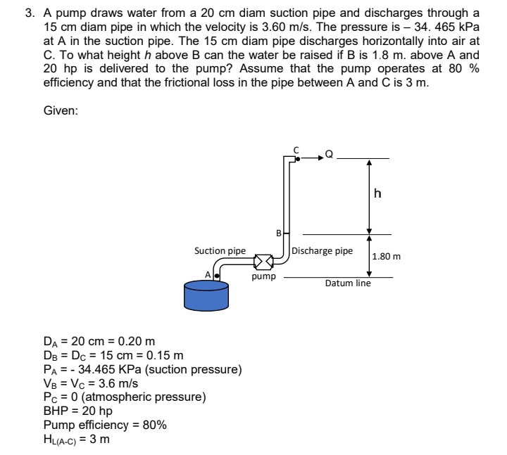 3. A pump draws water from a 20 cm diam suction pipe and discharges through a
15 cm diam pipe in which the velocity is 3.60 m/s. The pressure is – 34. 465 kPa
at A in the suction pipe. The 15 cm diam pipe discharges horizontally into air at
C. To what height h above B can the water be raised if B is 1.8 m. above A and
20 hp is delivered to the pump? Assume that the pump operates at 80 %
efficiency and that the frictional loss in the pipe between A and C is 3 m.
Given:
h
B
Suction pipe
Discharge pipe
1.80 m
pump
Datum line
DA = 20 cm = 0.20 m
DB = Dc = 15 cm = 0.15 m
PA = - 34.465 KPa (suction pressure)
VB = Vc = 3.6 m/s
Pc = 0 (atmospheric pressure)
BHP = 20 hp
Pump efficiency = 80%
HL(A-C) = 3 m
