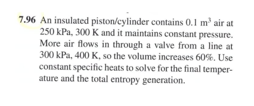 7.96 An insulated piston/cylinder contains 0.1 m³ air at
250 kPa, 300 K and it maintains constant pressure.
More air flows in through a valve from a line at
300 kPa, 400 K, so the volume increases 60%. Use
constant specific heats to solve for the final temper-
ature and the total entropy generation.