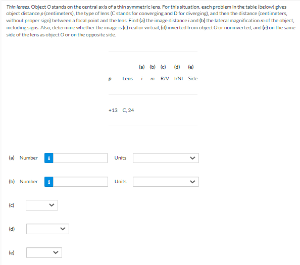 Thin lenses. Object Ostands on the central axis of a thin symmetric lens. For this situation, each problem in the table (below) gives
object distance p (centimeters), the type of lens (C stands for converging and D for diverging), and then the distance (centimeters,
without proper sign) between a focal point and the lens. Find (a) the image distance i and (b) the lateral magnification m of the object,
including signs. Also, determine whether the image is (c) real or virtual, (d) inverted from object O or noninverted, and (e) on the same
side of the lens as object O or on the opposite side.
(a) (b) (c)
(d)
(e)
Lens
m
RV I/NI Side
+13 C, 24
(a) Number
Units
(b) Number
Units
(c)
(d)
(e)
>
