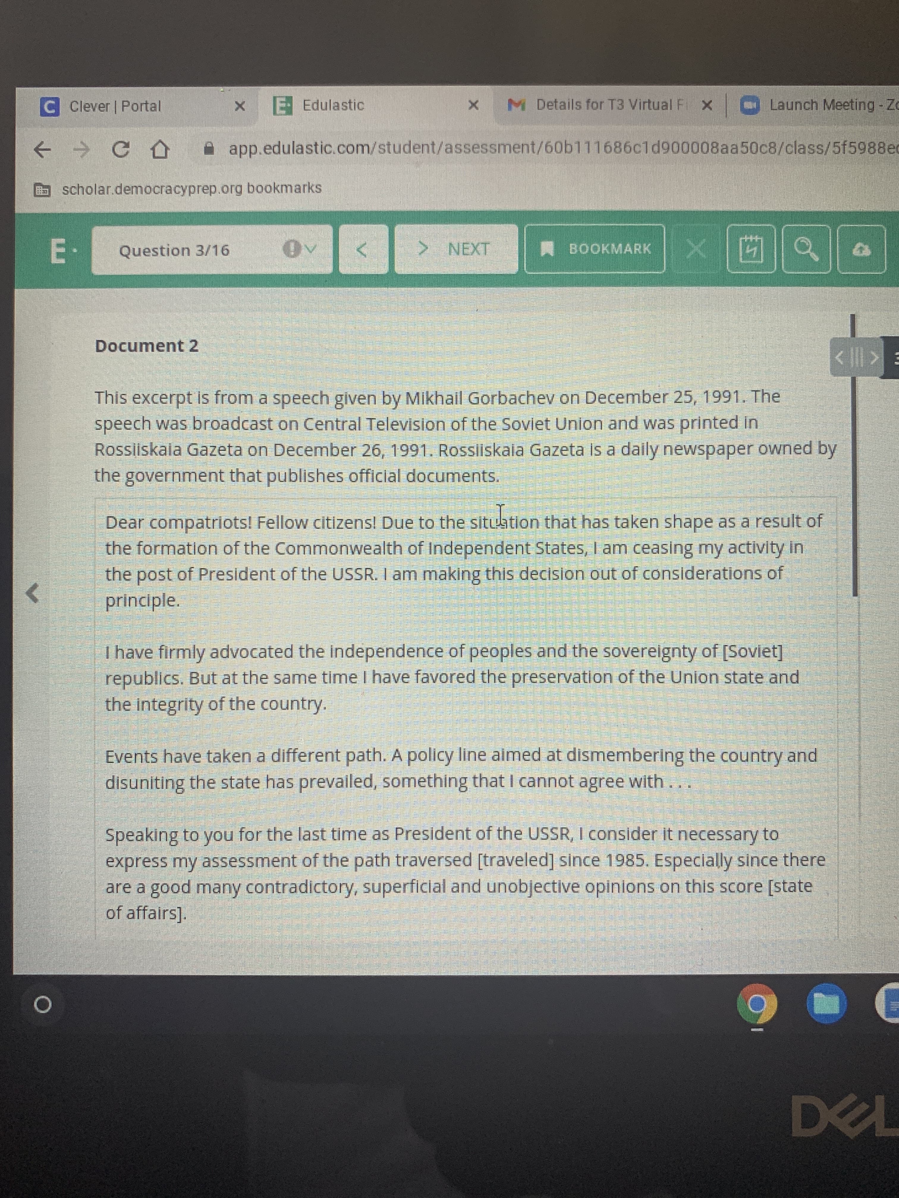 ### Document 2: Excerpt from a Speech by Mikhail Gorbachev

#### Context
This excerpt is from a speech given by Mikhail Gorbachev on December 25, 1991. The speech was broadcast on Central Television of the Soviet Union and was printed in Rossiiskaia Gazeta on December 26, 1991. Rossiiskaia Gazeta is a daily newspaper owned by the government that publishes official documents.

#### Speech Excerpt

> Dear compatriots! Fellow citizens! Due to the situation that has taken shape as a result of the formation of the Commonwealth of Independent States, I am ceasing my activity in the post of President of the USSR. I am making this decision out of considerations of principle.
>
> I have firmly advocated the independence of peoples and the sovereignty of [Soviet] republics. But at the same time I have favored the preservation of the Union state and the integrity of the country.
>
> Events have taken a different path. A policy line aimed at dismembering the country and disuniting the state has prevailed, something that I cannot agree with. . . .
>
> Speaking to you for the last time as President of the USSR, I consider it necessary to express my assessment of the path traversed [traveled] since 1985. Especially since there are a good many contradictory, superficial and unobjective opinions on this score [state of affairs].

------

### Explanation of Text Components

- **Date and Context**: 
   - The speech took place during the dissolution of the Soviet Union.
   - It was delivered on December 25, 1991, and later printed in an official Soviet newspaper.

- **Main Points of Gorbachev's Speech**:
   - Gorbachev announces his resignation as President of the USSR due to the formation of the Commonwealth of Independent States.
   - He emphasizes that his resignation is grounded on principles.
   - While advocating for the independence and sovereignty of Soviet republics, he also supported the Union state's preservation and integrity.
   - He expresses disagreement with the direction aimed at dismembering and disuniting the country.
   - Gorbachev reflects on his time in office since 1985 and notes the need to clarify his position due to many contradictory opinions.

Please note that there are no graphs or diagrams in the provided image. The document is purely textual, involving a significant historical speech related to the dissolution of the Soviet Union