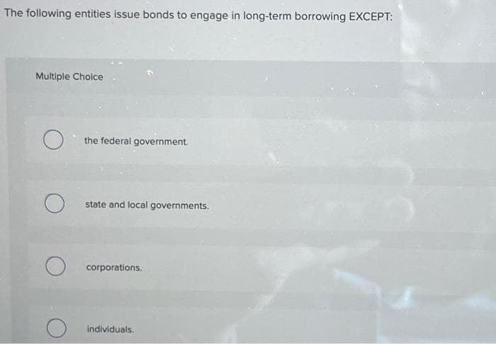 The following entities issue bonds to engage in long-term borrowing EXCEPT:
Multiple Choice
O
O
the federal government.
state and local governments.
corporations.
individuals.