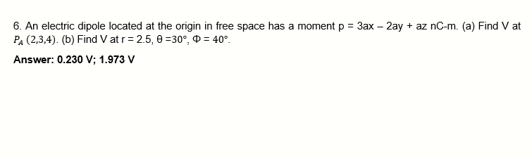 6. An electric dipole located at the origin in free space has a moment p = 3ax - 2ay + az nC-m. (a) Find V at
PA (2,3,4). (b) Find V at r = 2.5, 0-30°, 0 = 40°.
Answer: 0.230 V; 1.973 V