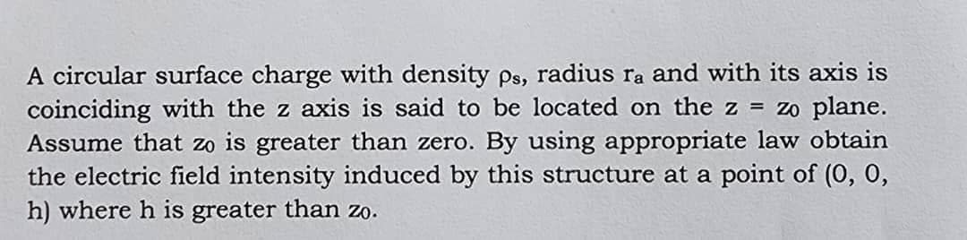 A circular surface charge with density ps, radius ra and with its axis is
coinciding with the z axis is said to be located on the z = zo plane.
Assume that zo is greater than zero. By using appropriate law obtain
the electric field intensity induced by this structure at a point of (0, 0,
h) where h is greater than zo.