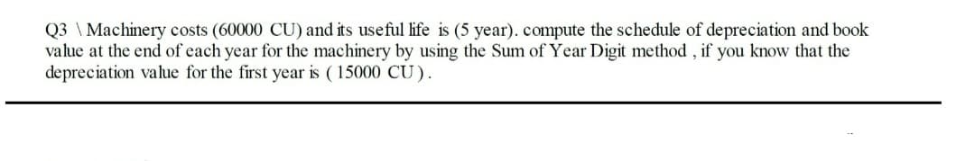 Q3 \Machinery costs (60000 CU) and its useful life is (5 year). compute the schedule of depreciation and book
value at the end of each year for the machinery by using the Sum of Year Digit method, if you know that the
depreciation value for the first year is (15000 CU).
