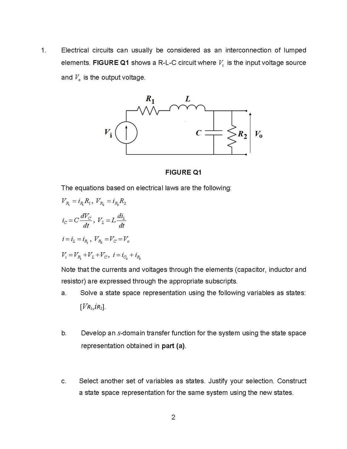 1.
Electrical circuits can usually be considered as an interconnection of lumped
elements. FIGURE Q1 shows a R-L-C circuit where V, is the input voltage source
and V, is the output voltage.
R1
L.
Vi
R2 Vo
FIGURE Q1
The equations based on electrical laws are the following:
Va = iR R, VR, = R
dV
i, =C
dt
dt
i = i, = ig , VR =Vc=V•
V =V½ +V; +V¢, i=ig, tig
Note that the currents and voltages through the elements (capacitor, inductor and
resistor) are expressed through the appropriate subscripts.
а.
Solve a state space representation using the following variables as states:
[VRI,İR2].
b.
Develop an s-domain transfer function for the system using the state space
representation obtained in part (a).
C.
Select another set of variables as states. Justify your selection. Construct
a state space representation for the same system using the new states.
2
