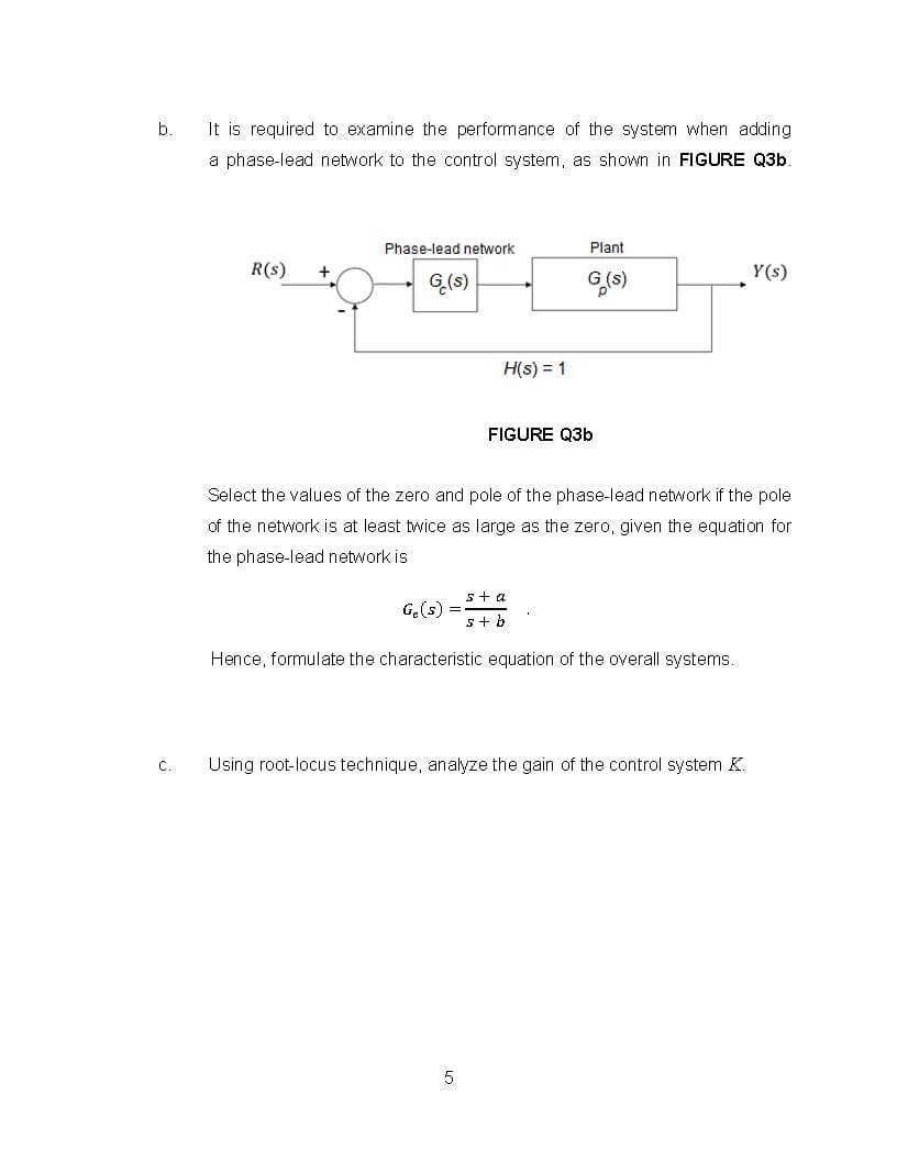 b.
It is required to examine the performance of the system when adding
a phase-lead network to the control system, as shown in FIGURE Q3b
Phase-lead network
Plant
R(s)
+
Y(s)
G(s)
H(s) = 1
FIGURE Q3b
Select the values of the zero and pole of the phase-lead network if the pole
of the network is at least twice as large as the zero, given the equation for
the phase-lead network is
5+ a
G.(s) =
s+ b
Hence, formulate the characteristic equation of the overall systems.
Using root-locus technique, analyze the gain of the control system K.
C.
