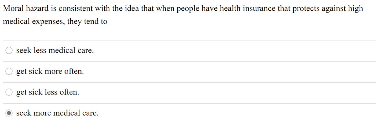 Moral hazard is consistent with the idea that when people have health insurance that protects against high
medical expenses, they tend to
seek less medical care.
get sick more often.
get sick less often.
seek more medical care.
