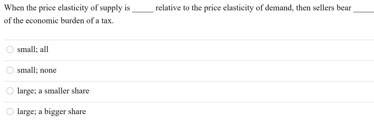 When the price elasticity of supply is
relative to the price elasticity of demand, then sellers bear
of the economic burden of a tax.
O small; all
small; none
O large; a smaller share
large; a bigger share
