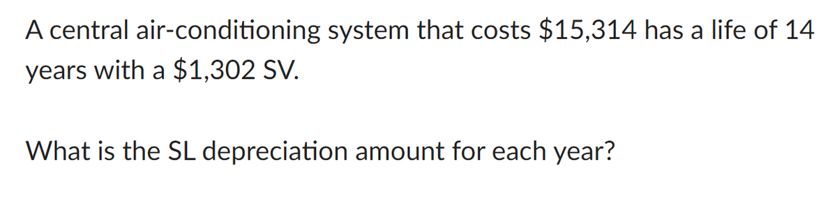 A central air-conditioning system that costs $15,314 has a life of 14
years with a $1,302 SV.
What is the SL depreciation amount for each year?
