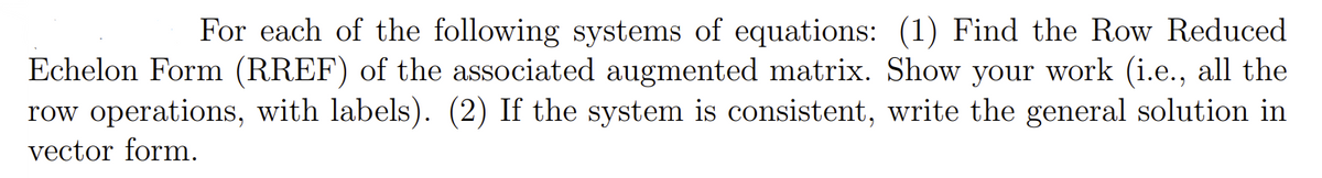 For each of the following systems of equations: (1) Find the Row Reduced
Echelon Form (RREF) of the associated augmented matrix. Show your work (i.e., all the
row operations, with labels). (2) If the system is consistent, write the general solution in
vector form.
