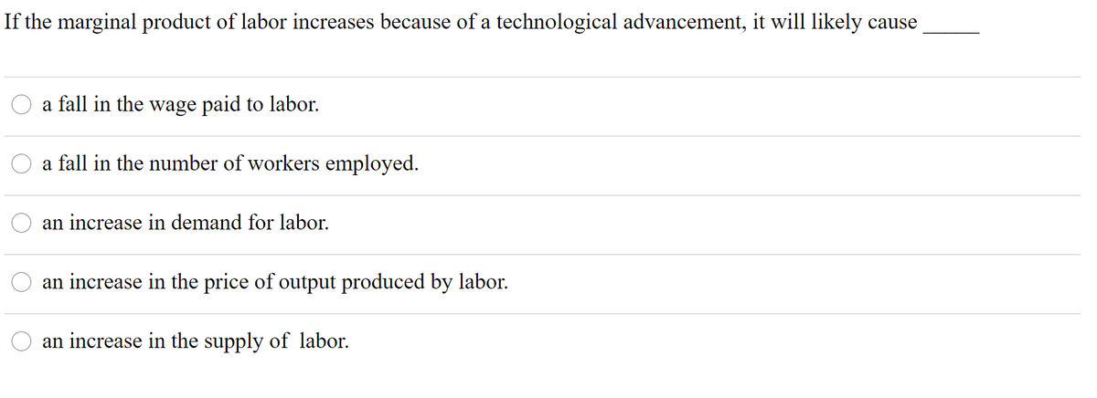 If the marginal product of labor increases because of a technological advancement, it will likely cause
a fall in the wage paid to labor.
a fall in the number of workers employed.
an increase in demand for labor.
an increase in the price of output produced by labor.
an increase in the supply of labor.
