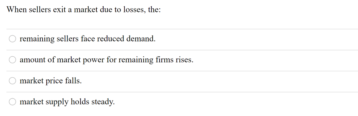 When sellers exit a market due to losses, the:
O remaining sellers face reduced demand.
amount of market power for remaining firms rises.
O market price falls.
O market supply holds steady.
